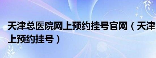 天津总医院网上预约挂号官网（天津总医院网上预约挂号）