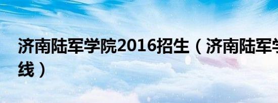 济南陆军学院2016招生（济南陆军学院分数线）