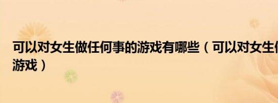 可以对女生做任何事的游戏有哪些（可以对女生做任何事的游戏）