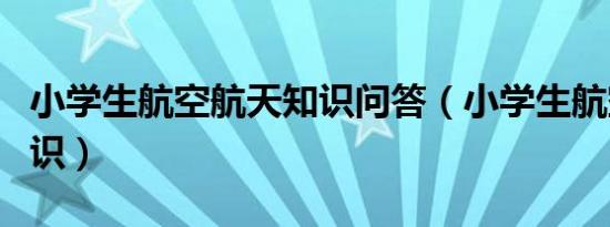 小学生航空航天知识问答（小学生航空航天知识）