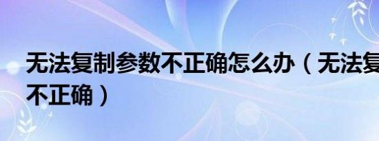 无法复制参数不正确怎么办（无法复制 参数不正确）