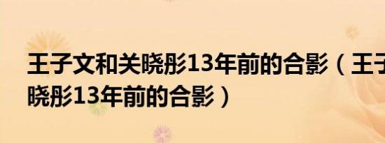 王子文和关晓彤13年前的合影（王子文和关晓彤13年前的合影）