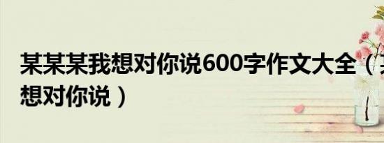 某某某我想对你说600字作文大全（某某某我想对你说）