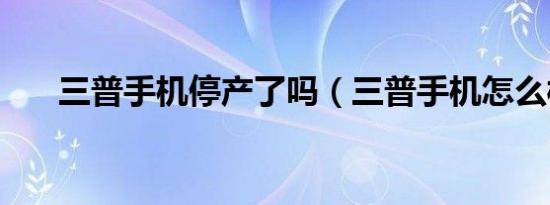 三普手机停产了吗（三普手机怎么样）