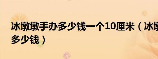 冰墩墩手办多少钱一个10厘米（冰墩墩手办多少钱）