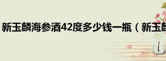 新玉麟海参酒42度多少钱一瓶（新玉麟海参）