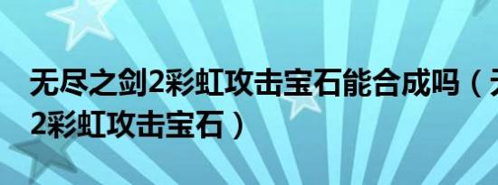 无尽之剑2彩虹攻击宝石能合成吗（无尽之剑2彩虹攻击宝石）