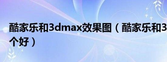 酷家乐和3dmax效果图（酷家乐和3dmax哪个好）