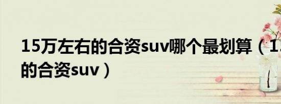 15万左右的合资suv哪个最划算（15万左右的合资suv）