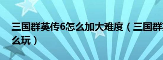 三国群英传6怎么加大难度（三国群英传6怎么玩）