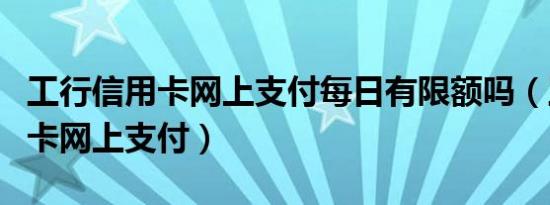 工行信用卡网上支付每日有限额吗（工行信用卡网上支付）