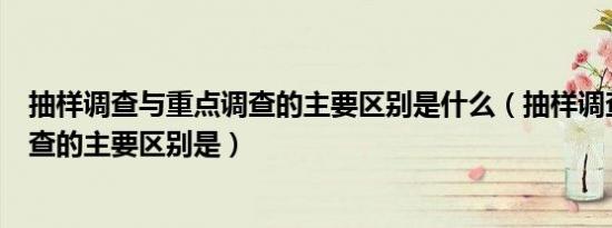 抽样调查与重点调查的主要区别是什么（抽样调查与重点调查的主要区别是）