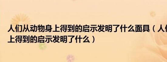 人们从动物身上得到的启示发明了什么面具（人们从动物身上得到的启示发明了什么）