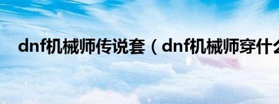 dnf机械师传说套（dnf机械师穿什么甲）