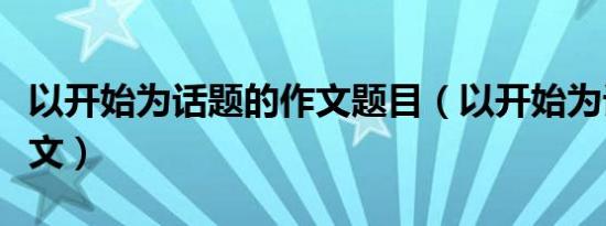 以开始为话题的作文题目（以开始为话题的作文）