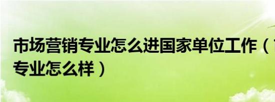 市场营销专业怎么进国家单位工作（市场营销专业怎么样）