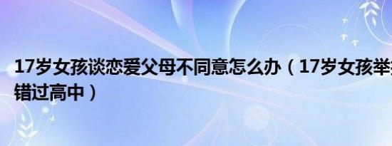 17岁女孩谈恋爱父母不同意怎么办（17岁女孩举报父母逼婚错过高中）