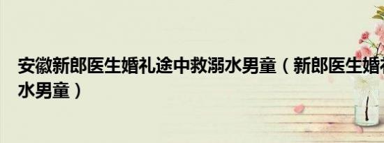 安徽新郎医生婚礼途中救溺水男童（新郎医生婚礼途中救溺水男童）