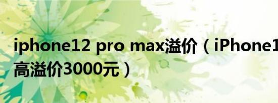 iphone12 pro max溢价（iPhone12 Pro最高溢价3000元）