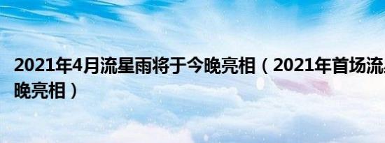 2021年4月流星雨将于今晚亮相（2021年首场流星雨将于今晚亮相）