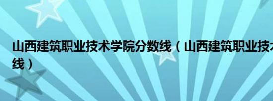 山西建筑职业技术学院分数线（山西建筑职业技术学院分数线）