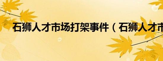 石狮人才市场打架事件（石狮人才市场）