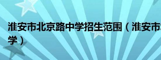 淮安市北京路中学招生范围（淮安市北京路中学）