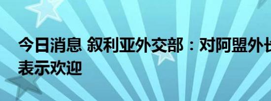 今日消息 叙利亚外交部：对阿盟外长会决定表示欢迎