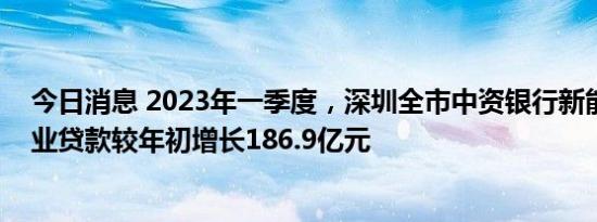 今日消息 2023年一季度，深圳全市中资银行新能源汽车产业贷款较年初增长186.9亿元