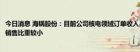 今日消息 海锅股份：目前公司核电领域订单收入占公司整体销售比重较小