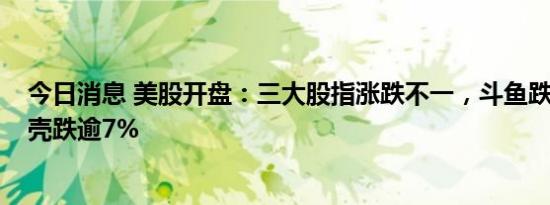 今日消息 美股开盘：三大股指涨跌不一，斗鱼跌超6%，贝壳跌逾7%
