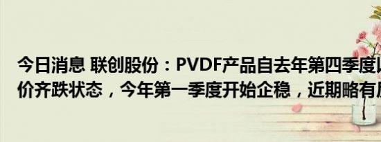 今日消息 联创股份：PVDF产品自去年第四季度以来处于量价齐跌状态，今年第一季度开始企稳，近期略有反弹