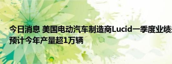 今日消息 美国电动汽车制造商Lucid一季度业绩未达预期，预计今年产量超1万辆