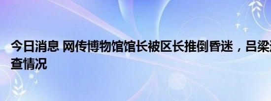 今日消息 网传博物馆馆长被区长推倒昏迷，吕梁通报初步调查情况