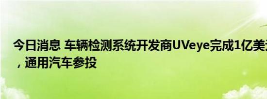 今日消息 车辆检测系统开发商UVeye完成1亿美元D轮融资，通用汽车参投