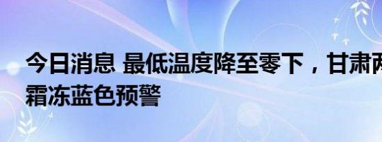 今日消息 最低温度降至零下，甘肃两地发布霜冻蓝色预警