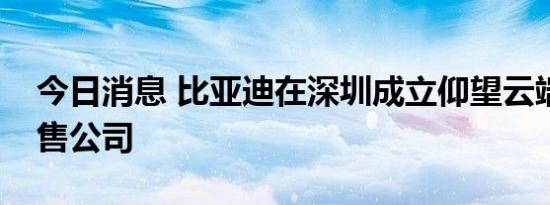 今日消息 比亚迪在深圳成立仰望云端汽车销售公司