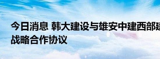 今日消息 韩大建设与雄安中建西部建设签署战略合作协议