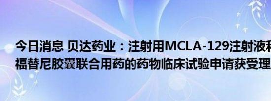 今日消息 贝达药业：注射用MCLA-129注射液和甲磺酸贝福替尼胶囊联合用药的药物临床试验申请获受理