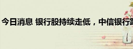 今日消息 银行股持续走低，中信银行跌超5%