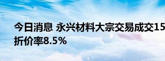 今日消息 永兴材料大宗交易成交150万股，折价率8.5%