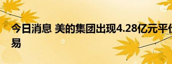 今日消息 美的集团出现4.28亿元平价大宗交易