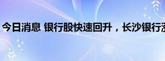 今日消息 银行股快速回升，长沙银行涨超4%