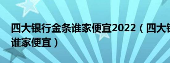 四大银行金条谁家便宜2022（四大银行金条谁家便宜）