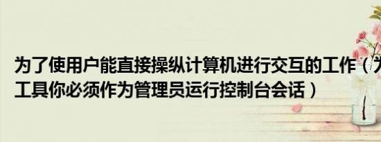 为了使用户能直接操纵计算机进行交互的工作（为了使用sfc工具你必须作为管理员运行控制台会话）