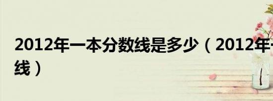 2012年一本分数线是多少（2012年一本分数线）