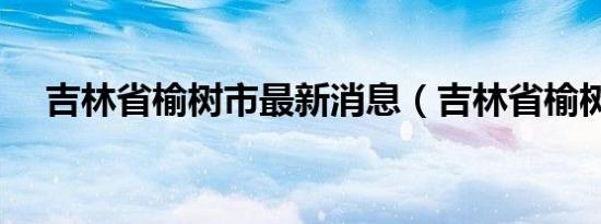 吉林省榆树市最新消息（吉林省榆树市）