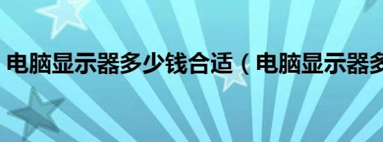 电脑显示器多少钱合适（电脑显示器多少钱）