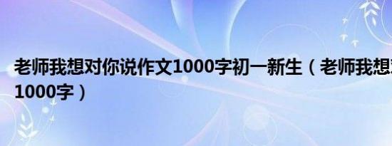 老师我想对你说作文1000字初一新生（老师我想对你说作文1000字）