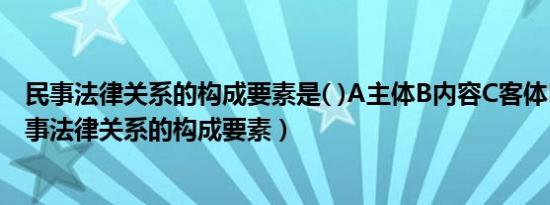 民事法律关系的构成要素是( )A主体B内容C客体D行为（民事法律关系的构成要素）